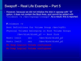 Swapoff – Real Life Example – Part 5
•

However, because we did not initialize the disk in vgswap with “-B”
option, it does not contain the Boot Area, and cannot be added with
“lvlnboot -s /dev/vgswap/lvswap2”. As a result, this is reported:
# lvlnboot -v
Boot Definitions for Volume Group /dev/vg00:
Physical Volumes belonging in Root Volume Group:
/dev/disk/disk6_p2 -- Boot Disk
Boot: lvol1

on:

/dev/disk/disk6_p2

Root: lvol3

on:

/dev/disk/disk6_p2

No Swap Logical Volume configured

No Dump Logical Volume configured

 