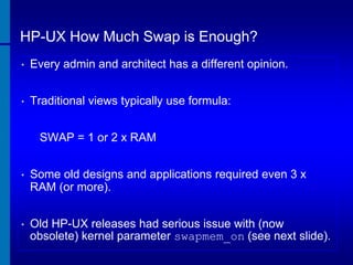 HP-UX How Much Swap is Enough?
•

Every admin and architect has a different opinion.

•

Traditional views typically use formula:
SWAP = 1 or 2 x RAM

•

Some old designs and applications required even 3 x
RAM (or more).

•

Old HP-UX releases had serious issue with (now
obsolete) kernel parameter swapmem_on (see next slide).

 