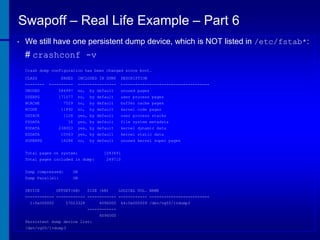 Swapoff – Real Life Example – Part 6
•

We still have one persistent dump device, which is NOT listed in /etc/fstab*:

# crashconf -v
Crash dump configuration has been changed since boot.
CLASS
--------

PAGES

INCLUDED IN DUMP

----------

DESCRIPTION

----------------

-------------------------------------

UNUSED

584997

no,

by default

unused pages

USERPG

171077

no,

by default

user process pages

BCACHE

7529

no,

by default

buffer cache pages

11892

no,

by default

KCODE
USTACK

kernel code pages

1128

yes, by default

FSDATA

16

yes, by default

file system metadata

KDDATA

238003

yes, by default

kernel dynamic data

KSDATA

10563

yes, by default

kernel static data

SUPERPG

18286

no,

unused kernel super pages

by default

Total pages on system:

1043491

Total pages included in dump:
Dump compressed:

249710

ON

Dump Parallel:

user process stacks

ON

DEVICE

OFFSET(kB)

SIZE (kB)

LOGICAL VOL. NAME

------------ ------------ ------------ ------------ ------------------------1:0x000002

57023328

4096000
-----------4096000

Persistent dump device list:
/dev/vg00/lvdump3

64:0x000009 /dev/vg00/lvdump3

 
