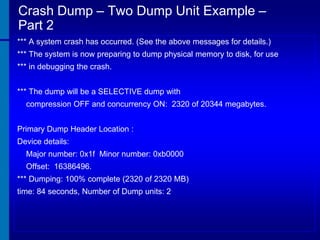 Crash Dump – Two Dump Unit Example –
Part 2
*** A system crash has occurred. (See the above messages for details.)
*** The system is now preparing to dump physical memory to disk, for use
*** in debugging the crash.
*** The dump will be a SELECTIVE dump with
compression OFF and concurrency ON: 2320 of 20344 megabytes.
Primary Dump Header Location :
Device details:
Major number: 0x1f Minor number: 0xb0000
Offset: 16386496.
*** Dumping: 100% complete (2320 of 2320 MB)

time: 84 seconds, Number of Dump units: 2

 