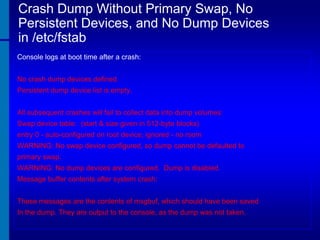 Crash Dump Without Primary Swap, No
Persistent Devices, and No Dump Devices
in /etc/fstab
Console logs at boot time after a crash:
No crash dump devices defined.
Persistent dump device list is empty.
All subsequent crashes will fail to collect data into dump volumes:
Swap device table: (start & size given in 512-byte blocks)

entry 0 - auto-configured on root device; ignored - no room
WARNING: No swap device configured, so dump cannot be defaulted to
primary swap.
WARNING: No dump devices are configured. Dump is disabled.
Message buffer contents after system crash:
These messages are the contents of msgbuf, which should have been saved
In the dump. They are output to the console, as the dump was not taken.

 