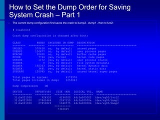 How to Set the Dump Order for Saving
System Crash – Part 1
•

The current dump configuration first saves the crash to dump2 , dump1 , then to lvol2:
# crashconf
Crash dump configuration is changed after boot:
CLASS
-------UNUSED
USERPG
BCACHE
KCODE
USTACK
FSDATA
KDDATA
KSDATA
SUPERPG

PAGES
---------570458
136677
10426
7764
1172
8
192353
3641
120995

INCLUDED IN DUMP
---------------no, by default
no, by default
no, by default
yes, forced
yes, by default
yes, by default
yes, by default
yes, by default
no, by default

Total pages on system:
Total pages included in dump:
Dump compressed:
DEVICE
-----------31:0x021000
31:0x021000
31:0x021000

DESCRIPTION
------------------------------------unused pages
user process pages
buffer cache pages
kernel code pages
user process stacks
file system metadata
kernel dynamic data
kernel static data
unused kernel super pages

4173976
1253843

ON

OFFSET(kB)
---------924532
27843444
27859828

SIZE (kB)
---------4194300
2097150
1048575
---------7340025

LOGICAL VOL. NAME
------------ ------------------------64:0x000002 /dev/vg00/lvol2
64:0x00000a /dev/vg00/dump1
64:0x00000b /dev/vg00/dump2

 