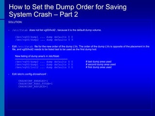 How to Set the Dump Order for Saving
System Crash – Part 2
SOLUTION:
•

/etc/fstab does not list vg00/lvol2 , because it is the default dump volume.
/dev/vg00/dump1 ... dump defaults 0 0
/dev/vg00/dump2 ... dump defaults 0 0

•

Edit /etc/fstab file for the new order of the dump LVs. The order of the dump LVs is opposite of the placement in the
file, and vg00/lvol2 needs to be listed last to be used as the first dump lvol.
New listing of dump area's in /etc/fstab
------------------------------------------------------------/dev/vg00/dump2 ... dump defaults 0 0
/dev/vg00/dump1 ... dump defaults 0 0
/dev/vg00/lvol2 ... dump defaults 0 0

•

Edit /etc/rc.config.d/crashconf :
CRASHCONF_ENABLED=1
CRASHCONF_READ_FSTAB=1
CRASHCONF_REPLACE=1

# last dump area used
# second dump area used
# first dump area used

 