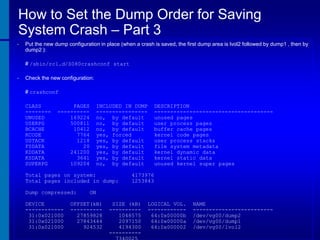 How to Set the Dump Order for Saving
System Crash – Part 3
•

Put the new dump configuration in place (when a crash is saved, the first dump area is lvol2 followed by dump1 , then by
dump2 ):
# /sbin/rc1.d/S080crashconf start

•

Check the new configuration:
# crashconf
CLASS
-------UNUSED
USERPG
BCACHE
KCODE
USTACK
FSDATA
KDDATA
KSDATA
SUPERPG

PAGES
---------169224
500811
10412
7764
1218
20
241200
3641
109204

INCLUDED IN DUMP
---------------no, by default
no, by default
no, by default
yes, forced
yes, by default
yes, by default
yes, by default
yes, by default
no, by default

Total pages on system:
Total pages included in dump:
Dump compressed:
DEVICE
-----------31:0x021000
31:0x021000
31:0x021000

DESCRIPTION
------------------------------------unused pages
user process pages
buffer cache pages
kernel code pages
user process stacks
file system metadata
kernel dynamic data
kernel static data
unused kernel super pages

4173976
1253843

ON

OFFSET(kB)
---------27859828
27843444
924532

SIZE (kB)
---------1048575
2097150
4194300
----------

LOGICAL VOL.
-----------64:0x00000b
64:0x00000a
64:0x000002

NAME
------------------------/dev/vg00/dump2
/dev/vg00/dump1
/dev/vg00/lvol2

 