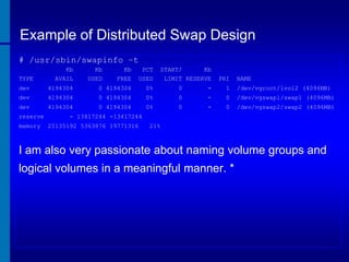 Example of Distributed Swap Design
# /usr/sbin/swapinfo –t
TYPE

Kb
AVAIL

Kb
USED

Kb
FREE

PCT
USED

START/
Kb
LIMIT RESERVE

PRI

NAME

dev

4194304

0 4194304

0%

0

-

1

/dev/vgroot/lvol2 (4096MB)

dev

4194304

0 4194304

0%

0

-

0

/dev/vgswap1/swap1 (4096MB)

dev

4194304

0 4194304

0%

0

-

0

/dev/vgswap2/swap2 (4096MB)

reserve
memory

- 13417244 -13417244
25135192 5363876 19771316

21%

I am also very passionate about naming volume groups and
logical volumes in a meaningful manner. *

 