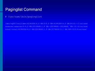 Paginglist Command
# /usr/sam/lbin/paginglist
/dev/vg00/lvol2|dev|4194304|4.0 GB|0|0.0 KB|4194304|4.0 GB|0%|0|-|1|no|now|
reserve|reserve|0|0.0 KB|2019848|1.9 GB|-2019848|-2019848.`KB||0||0|no|now|
total|total|4194304|4.0 GB|2019848|1.9 GB|2174456|2.1 GB|48%|0|0|0|no|now|

 