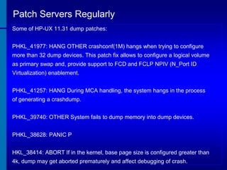 Patch Servers Regularly
Some of HP-UX 11.31 dump patches:
PHKL_41977: HANG OTHER crashconf(1M) hangs when trying to configure
more than 32 dump devices. This patch fix allows to configure a logical volume
as primary swap and, provide support to FCD and FCLP NPIV (N_Port ID
Virtualization) enablement.
PHKL_41257: HANG During MCA handling, the system hangs in the process

of generating a crashdump.
PHKL_39740: OTHER System fails to dump memory into dump devices.

PHKL_38628: PANIC P
HKL_38414: ABORT If in the kernel, base page size is configured greater than
4k, dump may get aborted prematurely and affect debugging of crash.

 