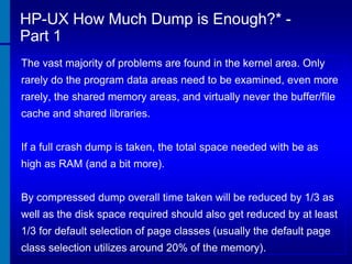 HP-UX How Much Dump is Enough?* Part 1
The vast majority of problems are found in the kernel area. Only
rarely do the program data areas need to be examined, even more

rarely, the shared memory areas, and virtually never the buffer/file
cache and shared libraries.
If a full crash dump is taken, the total space needed with be as
high as RAM (and a bit more).
By compressed dump overall time taken will be reduced by 1/3 as

well as the disk space required should also get reduced by at least
1/3 for default selection of page classes (usually the default page
class selection utilizes around 20% of the memory).

 