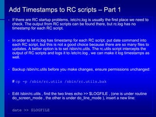 Add Timestamps to RC scripts – Part 1
•

If there are RC startup problems, /etc/rc.log is usually the first place we need to
check. The output from RC scripts can be found there, but rc.log has no
timestamp for each RC script.

•

In order to let rc.log has timestamp for each RC script, put date command into
each RC script, but this is not a good choice because there are so many files to
updates. A better option is to set /sbin/rc.utils. The rc.utils script intercepts the
output of RC scripts and logs it to /etc/rc.log , we can make it log timestamps as
well.

•

Backup /sbin/rc.utils before you make changes, ensure permissions unchanged:
# cp -p /sbin/rc.utils /sbin/rc.utils.bak

•

Edit /sbin/rc.utils , find the two lines echo >> $LOGFILE , (one is under routine
do_screen_mode , the other is under do_line_mode ), insert a new line:
date >> $LOGFILE

 