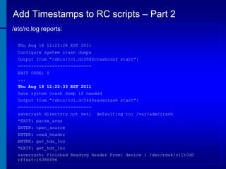 Add Timestamps to RC scripts – Part 2
/etc/rc.log reports:
Thu Aug 18 12:22:28 EST 2011
Configure system crash dumps

Output from "/sbin/rc1.d/S080crashconf start":
---------------------------EXIT CODE: 0
...
Thu Aug 18 12:22:33 EST 2011
Save system crash dump if needed
Output from "/sbin/rc1.d/S440savecrash start":
---------------------------savecrash directory not set;

defaulting to: /var/adm/crash

*EXIT: parse_args
ENTER: open_source

ENTER: read_header
ENTER: get_hdr_loc
*EXIT: get_hdr_loc
savecrash: Finished Reading Header From: device : /dev/rdsk/c11t0d0
offset:16386496

 