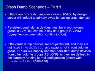 Crash Dump Scenarios – Part 1
•

If there are no crash dump devices on HP-UX, by design,
server will default to primary swap for saving crash dumps!

•

Persistent crash dump devices must be in root volume
group in LVM, but can be in any data group in VxVM
(Symantec documentation confirms it too).

•

If the crash dump devices are not persistent, and they are
not listed in /etc/fstab, and swap is not in root volume
group, HP-UX will happily use non-persistent dump devices
from other volume groups AS LONG as they are defined in
the currently running kernel configuration (check with
crashconf(1M) command).

 