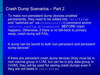 Crash Dump Scenarios – Part 2
•

To make non-persistent dump devices enabled
permanently, they need to be added into /etc/fstab
and “switched on” via crashconf(1M) command and/or
/etc/rc.config.d/crashconf BEFORE crash
happens. Otherwise, if there is no fall-back to primary
swap, crash dump will FAIL.

•

A dump can be saved to both non-persistent and persistent
dump devices*.

•

If there are persistent crash dump devices (they must be in
root volume group in LVM, but can be in any data group in
VxVM), they will be used for saving crash dumps even if
they are not listed in /etc/fstab.

 