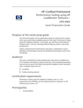 HP Certified Professional
                                 Performance Testing using HP
                                       LoadRunner Software –
                                                                     HP0-M84
                                               Exam Preparation Guide




Purpose of the exam prep guide
      The intent of this guide is to set expectations about the content and the context
      of the exam and to help candidates prepare for the exam, Performance Testing
      using HP LoadRunner Software. In this guide, you will find recommended HP
      training courses, reference and study material help you achieve a successful
      passing score.
      Studies conducted by HP and Prometric show that a combination of course
      attendance and self-study maximizes the likelihood of passing the exam on the
      first attempt.

Audience
      This exam is intended for technical implementers who will use LoadRunner
      9.0 Controller and Analysis to perform load tests. We recommend participants
      have at least one year of on-the-job training with LoadRunner before taking this
      exam. Examples of job roles are:
      §   Consultant
      §   Certified training instructor

Certification requirements
      Performance Testing using HP LoadRunner Software exam is a core
      requirement to be certified as an Accredited Systems Engineer in HP
      Performance Center v9.

Prerequisites
      n    no prerequisites




                                                                                          1
 