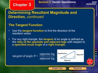 Determining Resultant Magnitude and Direction,  continued The Tangent Function Use the   tangent function   to find the direction of the resultant vector. For any right triangle, the   tangent   of an angle is defined as the   ratio of the opposite and adjacent legs   with respect to a   specified acute angle   of a   right triangle. Chapter  3 Section 2  Vector Operations 