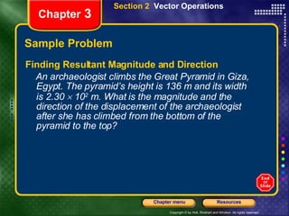 Sample Problem Finding Resultant Magnitude and Direction An archaeologist climbs the Great Pyramid in Giza, Egypt. The pyramid’s height is 136 m and its width is 2.30    10 2  m. What is the magnitude and the direction of the displacement of the archaeologist after she has climbed from the bottom of the pyramid to the top? Chapter  3 Section 2  Vector Operations 