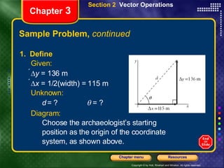 Sample Problem,  continued 1.  Define Given:    y  = 136 m  x  = 1/2(width) = 115 m Unknown:   d   = ?   = ? Diagram:   Choose the archaeologist’s starting position as the origin of the coordinate  system, as shown above. Chapter  3 Section 2  Vector Operations 