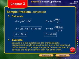 Sample Problem,  continued Chapter  3 Section 2  Vector Operations 3.  Calculate Evaluate  Because  d  is the hypotenuse, the archaeologist’s displacement should be less than the sum of the height and half of the width. The angle is expected to be more than 45   because the height is greater than half of the width. 