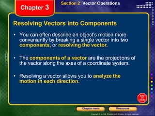 Resolving Vectors into Components You can often describe an object’s motion more conveniently by breaking a single vector into two   components,   or   resolving   the vector.   The  components of a vector   are the projections of the vector along the axes of a coordinate system. Resolving a vector allows you to   analyze the motion in each direction. Chapter  3 Section 2  Vector Operations 