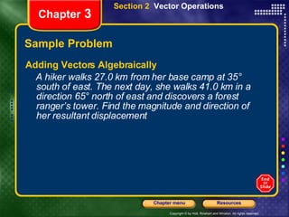 Sample Problem Adding Vectors Algebraically A hiker walks 27.0 km from her base camp at 35° south of east. The next day, she walks 41.0 km in a direction 65° north of east and discovers a forest ranger’s tower. Find the magnitude and direction of her resultant displacement Chapter  3 Section 2  Vector Operations 