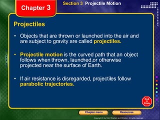 Projectiles Objects that are thrown or launched into the air and are subject to gravity are called   projectiles.   Projectile motion   is the curved path that an object follows when thrown, launched,or otherwise projected near the surface of Earth. If air resistance is disregarded, projectiles follow   parabolic trajectories. Chapter  3 Section 3  Projectile Motion 
