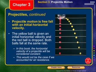 Projectiles,  continued Projectile motion is free fall with an initial horizontal velocity. The yellow ball is given an initial horizontal velocity and the red ball is dropped. Both balls fall at the same rate. In this book, the horizontal velocity of a projectile will be considered constant.  This would not be the case if we accounted for air resistance. Chapter  3 Section 3  Projectile Motion 