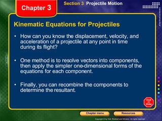 Kinematic Equations for Projectiles How can you know the displacement, velocity, and acceleration of a projectile at any point in time during its flight? One method is to resolve vectors into components, then apply the simpler one-dimensional forms of the equations for each component.  Finally, you can recombine the components to determine the resultant. Chapter  3 Section 3  Projectile Motion 