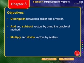 Objectives Distinguish  between a scalar and a vector.  Add  and   subtract  vectors by using the graphical method.  Multiply  and   divide   vectors by scalars. Section 1  Introduction to Vectors Chapter  3 