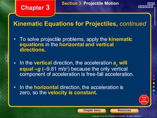 Kinematic Equations for Projectiles,  continued To solve projectile problems, apply the  kinematic equations  in the  horizontal   and vertical directions. In the   vertical   direction, the acceleration   a y  will equal – g   (–9.81 m/s 2 ) because   the only vertical component of acceleration is free-fall acceleration. In the   horizontal   direction, the acceleration is zero, so the   velocity is constant.   Chapter  3 Section 3  Projectile Motion 