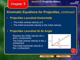 Kinematic Equations for Projectiles,  continued Projectiles Launched Horizontally The initial vertical velocity is 0. The initial horizontal velocity is the initial velocity. Projectiles Launched At An Angle Chapter  3 Section 3  Projectile Motion Resolve the initial velocity into  x  and  y  components. The initial vertical velocity is the  y  component. The initial horizontal velocity is the  x  component. 