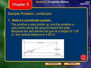 1 . Select a coordinate system.  The positive  y -axis points up, and the positive  x -axis points along the ground toward the pole. Because the dart leaves the gun at a height of 1.00 m, the vertical distance is 4.00 m. Chapter  3 Section 3  Projectile Motion Sample Problem,  continued 