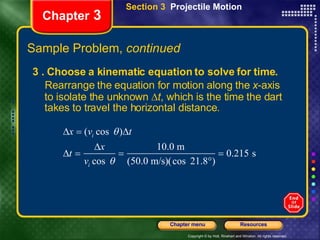 Chapter  3 3 . Choose a kinematic equation to solve for time. Rearrange the equation for motion along the  x -axis to isolate the unknown   t , which is the time the dart takes to travel the horizontal distance. Section 3  Projectile Motion Sample Problem,  continued 