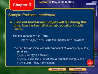 Chapter  3 4 . Find out how far each object will fall during this time.  Use the free-fall kinematic equation in both cases.  For the banana,  v i  = 0. Thus:  y b  =  ½ a y (  t ) 2  =  ½ (–9.81 m/s 2 )(0.215 s) 2  = –0.227 m The dart has an initial vertical component of velocity equal to  v i  sin   , so:  y d  = ( v i  sin   )(  t ) +  ½ a y (  t ) 2    y d  = (50.0 m/s)(sin   )(0.215 s) + ½ (–9.81 m/s 2 )(0.215 s) 2  y d  = 3.99 m – 0.227 m = 3.76 m Section 3  Projectile Motion Sample Problem,  continued 