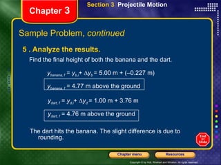 Chapter  3 5 . Analyze the results.  Find the final height of both the banana and the dart. y banana, f  =  y b,i +   y b  = 5.00 m + (–0.227 m)  y banana, f  = 4.77 m above the ground The dart hits the banana. The slight difference is due to rounding. Section 3  Projectile Motion y dart, f  =  y d,i +   y d  = 1.00 m + 3.76 m  y dart, f  = 4.76 m above the ground Sample Problem,  continued 