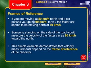 Frames of Reference If you are moving at   80 km/h   north and a car passes you going   90 km/h ,  to you the faster car seems to be moving north at   10 km/h . Someone standing on the side of the road would measure the velocity of the faster car as   90 km/h   toward the north.  This simple example demonstrates that velocity measurements depend on the   frame of reference   of the observer. Chapter  3 Section 4  Relative Motion 