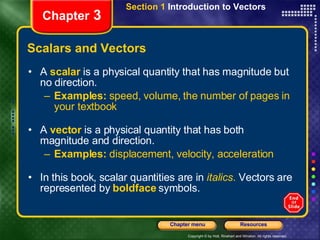 Scalars and Vectors A  scalar   is a physical quantity that has magnitude but no direction. Examples:  speed, volume, the number of pages in your textbook A   vector   is a physical quantity that has both magnitude and direction. Examples:  displacement, velocity, acceleration In this book, scalar quantities are in   italics .  Vectors are represented by   boldface   symbols. Chapter  3 Section 1  Introduction to Vectors 