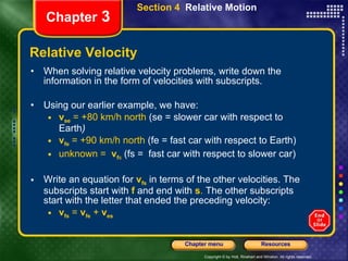Relative Velocity When solving relative velocity problems, write down the information in the form of velocities with subscripts.  Using our earlier example, we have: v se  = +80 km/h north  (se = slower car with respect to Earth ) v fe  = +90 km/h north  (fe = fast car with respect to Earth) unknown =  v f s   (fs =  fast car with respect to slower car) Write an equation for   v fs   in terms of the other velocities. The subscripts start with   f   and end with   s .   The other subscripts start with the letter that ended the preceding velocity:  v fs  =  v fe  +  v es Chapter  3 Section 4  Relative Motion 