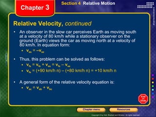 Relative Velocity,  continued An observer in the slow car perceives Earth as moving south at a velocity of 80 km/h while a stationary observer on the ground (Earth) views the car as moving north at a velocity of 80 km/h. In equation form: v es   =  –v se   Thus, this problem can be solved as follows: v fs   =  v fe   +  v es   =  v fe   –  v se v fs   = (+90 km/h n) – (+80 km/h n) = +10 km/h n A general form of the relative velocity equation is: v ac   =  v ab   +  v bc Chapter  3 Section 4  Relative Motion 