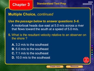 Multiple Choice,  continued Use the passage below to answer questions 5–6. A motorboat heads due east at 5.0 m/s across a river that flows toward the south at a speed of 5.0 m/s. 5.  What is the resultant velocity relative to an observer on the shore ? A.  3.2 m/s to the southeast B.  5.0 m/s to the southeast C.  7.1 m/s to the southeast D.  10.0 m/s to the southeast Standardized Test Prep Chapter  3 