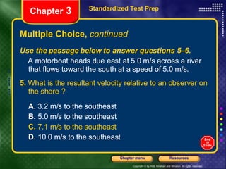 Multiple Choice,  continued Use the passage below to answer questions 5–6. A motorboat heads due east at 5.0 m/s across a river that flows toward the south at a speed of 5.0 m/s. 5.  What is the resultant velocity relative to an observer on the shore ? A.  3.2 m/s to the southeast B.  5.0 m/s to the southeast C.  7.1 m/s to the southeast D.  10.0 m/s to the southeast Standardized Test Prep Chapter  3 