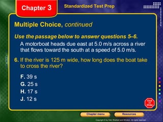 Multiple Choice,  continued Use the passage below to answer questions 5–6. A motorboat heads due east at 5.0 m/s across a river that flows toward the south at a speed of 5.0 m/s. 6.  If the river is 125 m wide, how long does the boat take to cross the river? F.  39 s G.  25 s H.  17 s J.  12 s Standardized Test Prep Chapter  3 