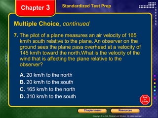Multiple Choice,  continued 7.  The pilot of a plane measures an air velocity of 165 km/h south relative to the plane. An observer on the ground sees the plane pass overhead at a velocity of 145 km/h toward the north.What is the velocity of the wind that is affecting the plane relative to the observer? A.  20 km/h to the north B.  20 km/h to the south C.  165 km/h to the north D.  310 km/h to the south Standardized Test Prep Chapter  3 