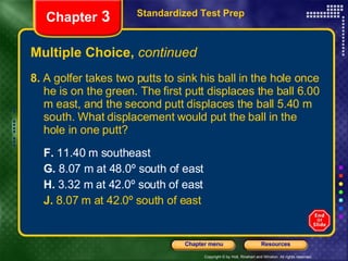 Multiple Choice,  continued 8.  A golfer takes two putts to sink his ball in the hole once he is on the green. The first putt displaces the ball 6.00 m east, and the second putt displaces the ball 5.40 m south. What displacement would put the ball in the hole in one putt? F.  11.40 m southeast G.  8.07 m at 48.0º south of east H.  3.32 m at 42.0º south of east J.  8.07 m at 42.0º south of east Standardized Test Prep Chapter  3 