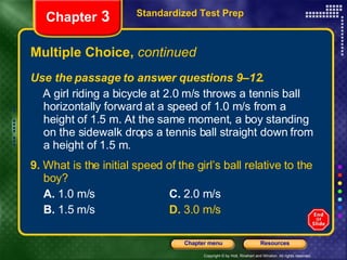 Multiple Choice,  continued Use the passage to answer questions 9–12. A girl riding a bicycle at 2.0 m/s throws a tennis ball horizontally forward at a speed of 1.0 m/s from a height of 1.5 m. At the same moment, a boy standing on the sidewalk drops a tennis ball straight down from a height of 1.5 m. 9.  What is the initial speed of the girl’s ball relative to the boy? A.  1.0 m/s   C.  2.0 m/s B.  1.5 m/s  D.  3.0 m/s Standardized Test Prep Chapter  3 