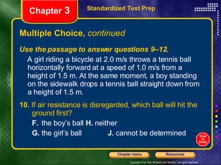 Multiple Choice,  continued Use the passage to answer questions 9–12. A girl riding a bicycle at 2.0 m/s throws a tennis ball horizontally forward at a speed of 1.0 m/s from a height of 1.5 m. At the same moment, a boy standing on the sidewalk drops a tennis ball straight down from a height of 1.5 m. 10.  If air resistance is disregarded, which ball will hit the  ground first? F.  the boy’s ball   H.  neither G.  the girl’s ball  J.  cannot be determined Standardized Test Prep Chapter  3 