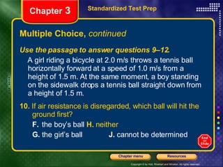 Multiple Choice,  continued Use the passage to answer questions 9–12. A girl riding a bicycle at 2.0 m/s throws a tennis ball horizontally forward at a speed of 1.0 m/s from a height of 1.5 m. At the same moment, a boy standing on the sidewalk drops a tennis ball straight down from a height of 1.5 m. 10.  If air resistance is disregarded, which ball will hit the  ground first? F.  the boy’s ball   H.  neither G.  the girl’s ball  J.  cannot be determined Standardized Test Prep Chapter  3 