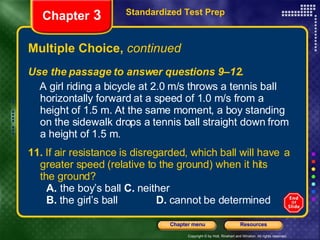 Multiple Choice,  continued Use the passage to answer questions 9–12. A girl riding a bicycle at 2.0 m/s throws a tennis ball horizontally forward at a speed of 1.0 m/s from a height of 1.5 m. At the same moment, a boy standing on the sidewalk drops a tennis ball straight down from a height of 1.5 m. 11.  If air resistance is disregarded, which ball will have  a greater speed (relative to the ground) when it hits  the ground? A.  the boy’s ball   C.  neither B.  the girl’s ball  D.  cannot be determined Standardized Test Prep Chapter  3 