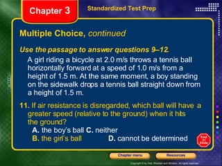 Multiple Choice,  continued Use the passage to answer questions 9–12. A girl riding a bicycle at 2.0 m/s throws a tennis ball horizontally forward at a speed of 1.0 m/s from a height of 1.5 m. At the same moment, a boy standing on the sidewalk drops a tennis ball straight down from a height of 1.5 m. 11.  If air resistance is disregarded, which ball will have  a greater speed (relative to the ground) when it hits  the ground? A.  the boy’s ball   C.  neither B.  the girl’s ball   D.  cannot be determined Standardized Test Prep Chapter  3 
