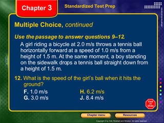 Multiple Choice,  continued Use the passage to answer questions 9–12. A girl riding a bicycle at 2.0 m/s throws a tennis ball horizontally forward at a speed of 1.0 m/s from a height of 1.5 m. At the same moment, a boy standing on the sidewalk drops a tennis ball straight down from a height of 1.5 m. 12.  What is the speed of the girl’s ball when it hits the  ground? F.  1.0 m/s   H.  6.2 m/s   G.  3.0 m/s J.  8.4 m/s Standardized Test Prep Chapter  3 