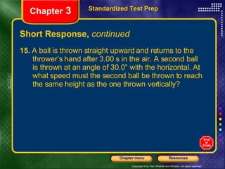 Short Response,  continued 15.  A ball is thrown straight upward and returns to the  thrower’s hand after 3.00 s in the air. A second ball  is thrown at an angle of 30.0° with the horizontal. At  what speed must the second ball be thrown to reach  the same height as the one thrown vertically? Standardized Test Prep Chapter  3 