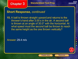 Short Response,  continued 15.  A ball is thrown straight upward and returns to the  thrower’s hand after 3.00 s in the air. A second ball  is thrown at an angle of 30.0° with the horizontal. At  what speed must the second ball be thrown to reach  the same height as the one thrown vertically? Standardized Test Prep Chapter  3 Answer:  29.4 m/s 